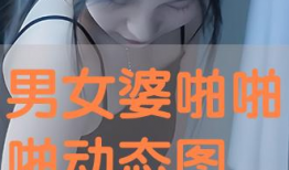 男女啪啪动态视频,男女啪啪动态视频精彩回顾